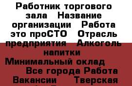 Работник торгового зала › Название организации ­ Работа-это проСТО › Отрасль предприятия ­ Алкоголь, напитки › Минимальный оклад ­ 24 300 - Все города Работа » Вакансии   . Тверская обл.,Бологое г.